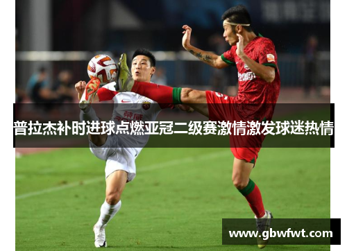 普拉杰补时进球点燃亚冠二级赛激情激发球迷热情