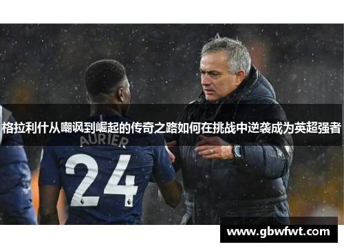 格拉利什从嘲讽到崛起的传奇之路如何在挑战中逆袭成为英超强者
