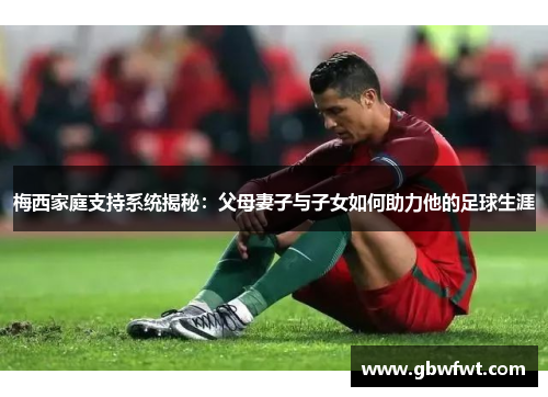 梅西家庭支持系统揭秘：父母妻子与子女如何助力他的足球生涯